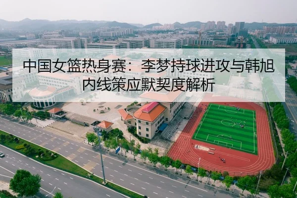 中国女篮热身赛：李梦持球进攻与韩旭内线策应默契度解析