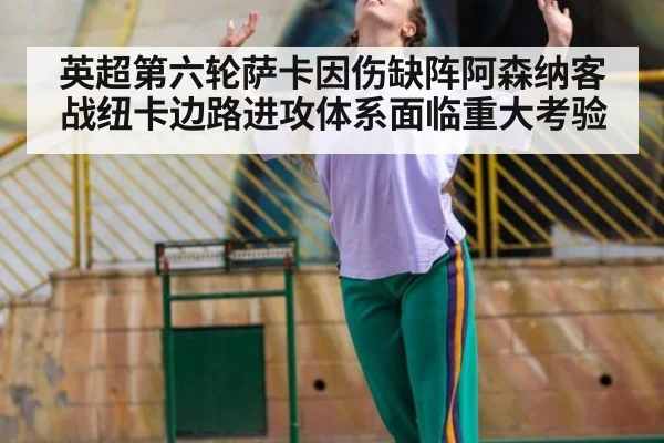 英超第六轮萨卡因伤缺阵阿森纳客战纽卡边路进攻体系面临重大考验